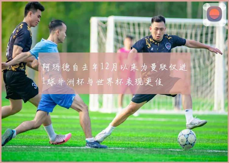 阿玛德自去年12月以来为曼联仅进1球非洲杯与世界杯表现更佳