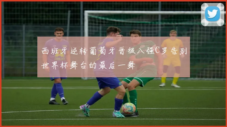 西班牙逆转葡萄牙晋级八强C罗告别世界杯舞台的最后一舞