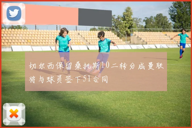 切尔西保留桑托斯10二转分成曼联将与球员签下51合同