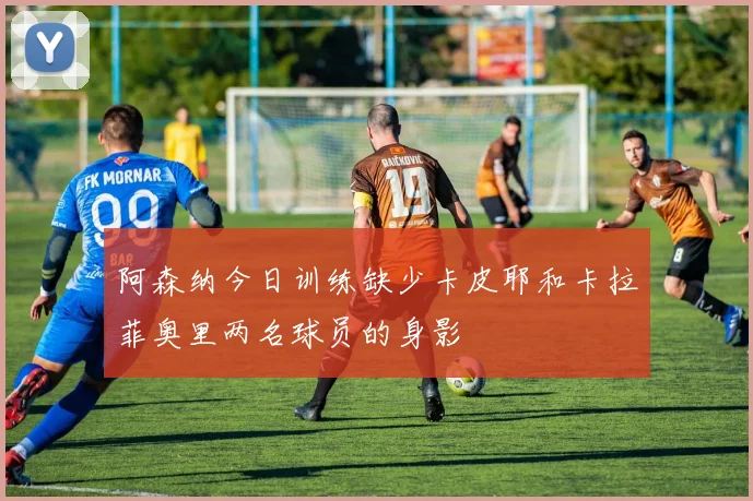 阿森纳今日训练缺少卡皮耶和卡拉菲奥里两名球员的身影