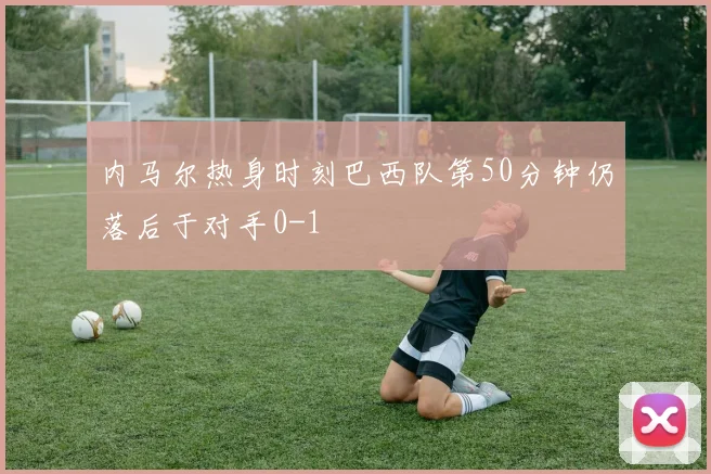 内马尔热身时刻巴西队第50分钟仍落后于对手0-1