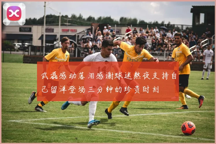 武磊感动落泪感谢球迷熬夜支持自己留洋登场三分钟的珍贵时刻