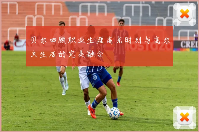 贝尔回顾职业生涯高光时刻与高尔夫生活的完美融合