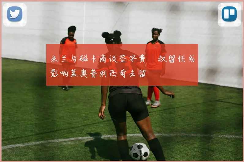 米兰与磁卡商谈签字费囧叔留任或影响莱奥普利西奇去留