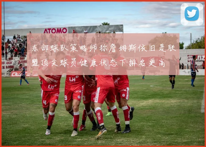 东部球队策略师称詹姆斯依旧是联盟顶尖球员健康状态下排名更高