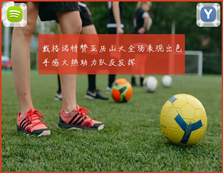 戴格诺特赞亚历山大全场表现出色手感火热助力队友发挥