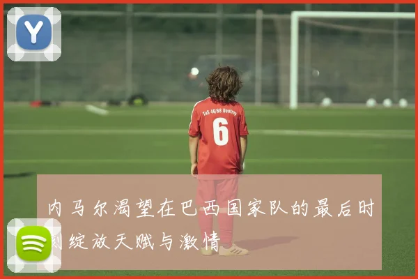 内马尔渴望在巴西国家队的最后时刻绽放天赋与激情