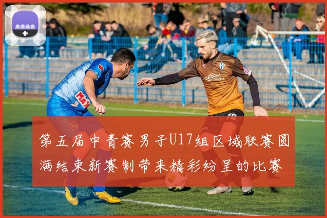 第五届中青赛男子U17组区域联赛圆满结束新赛制带来精彩纷呈的比赛体验