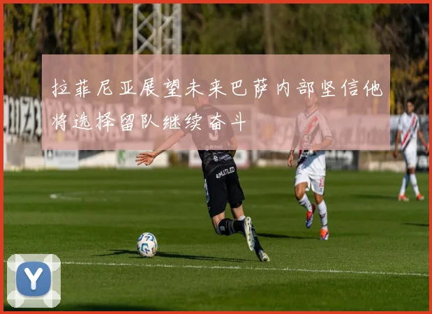 拉菲尼亚展望未来巴萨内部坚信他将选择留队继续奋斗