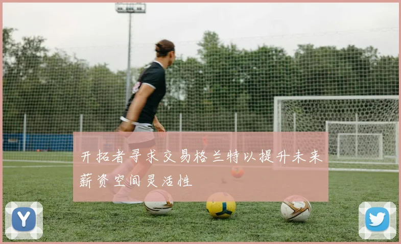 开拓者寻求交易格兰特以提升未来薪资空间灵活性