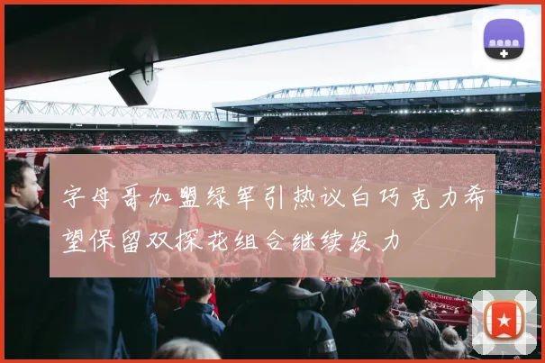 字母哥加盟绿军引热议白巧克力希望保留双探花组合继续发力