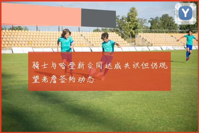 骑士与哈登新合同达成共识但仍观望老詹签约动态