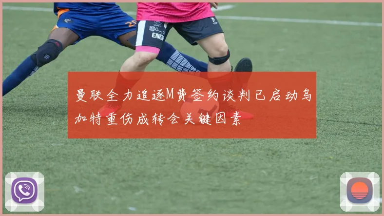 曼联全力追逐M费签约谈判已启动乌加特重伤成转会关键因素