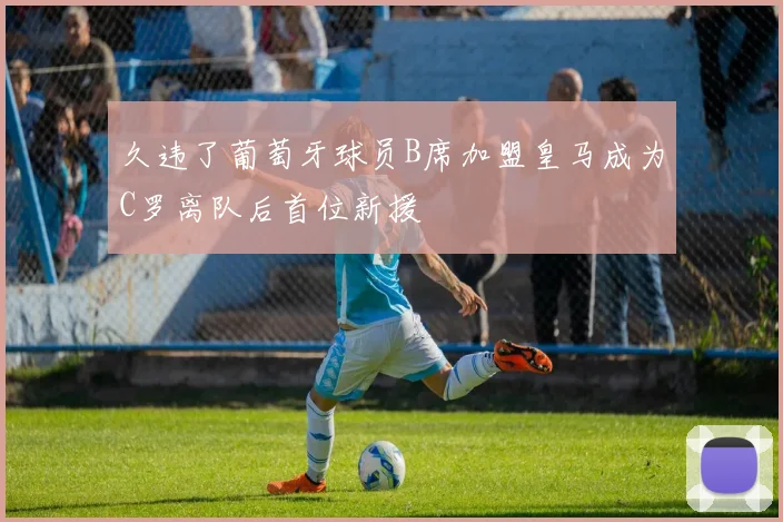 久违了葡萄牙球员B席加盟皇马成为C罗离队后首位新援