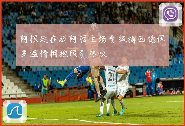 阿根廷在迈阿密主场晋级梅西德保罗温情拥抱照引热议
