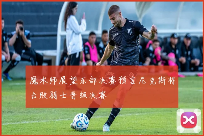 魔术师展望东部决赛预言尼克斯将击败骑士晋级决赛