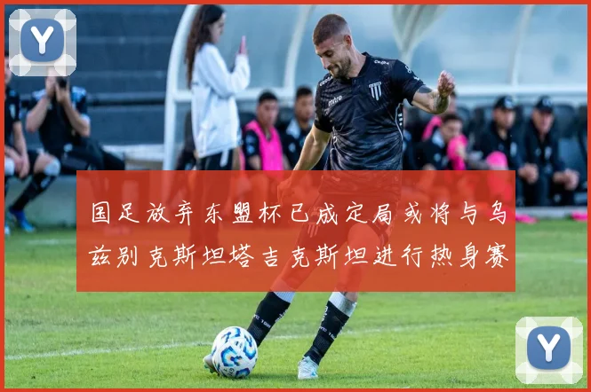 国足放弃东盟杯已成定局或将与乌兹别克斯坦塔吉克斯坦进行热身赛