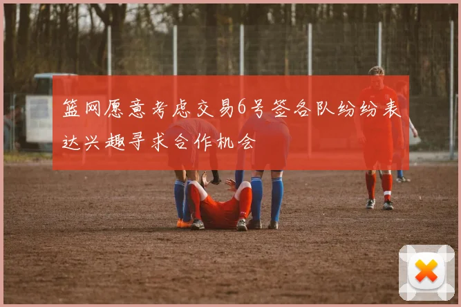 篮网愿意考虑交易6号签各队纷纷表达兴趣寻求合作机会