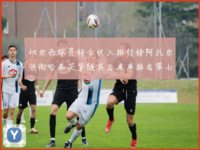 切尔西球员转会收入排行榜阿扎尔领衔哈弗茨紧随其后库库排名第七