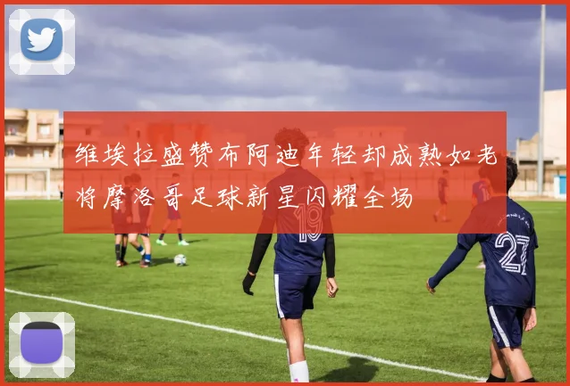 维埃拉盛赞布阿迪年轻却成熟如老将摩洛哥足球新星闪耀全场