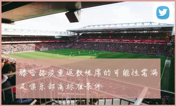 滕哈赫谈重返教练席的可能性需满足俱乐部高标准条件