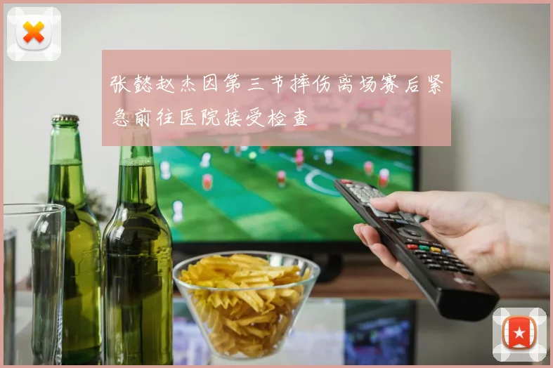 张懿赵杰因第三节摔伤离场赛后紧急前往医院接受检查
