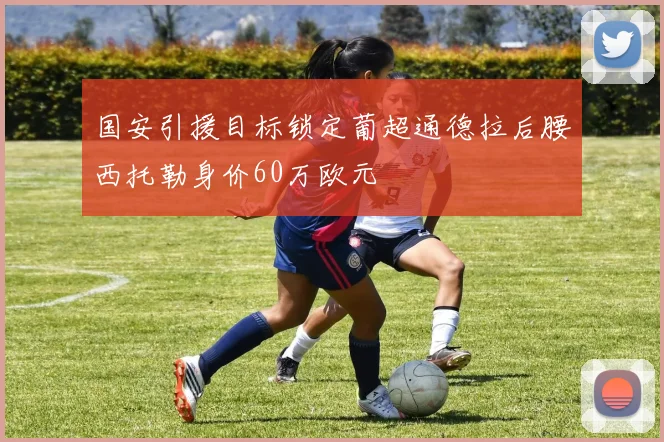 国安引援目标锁定葡超通德拉后腰西托勒身价60万欧元
