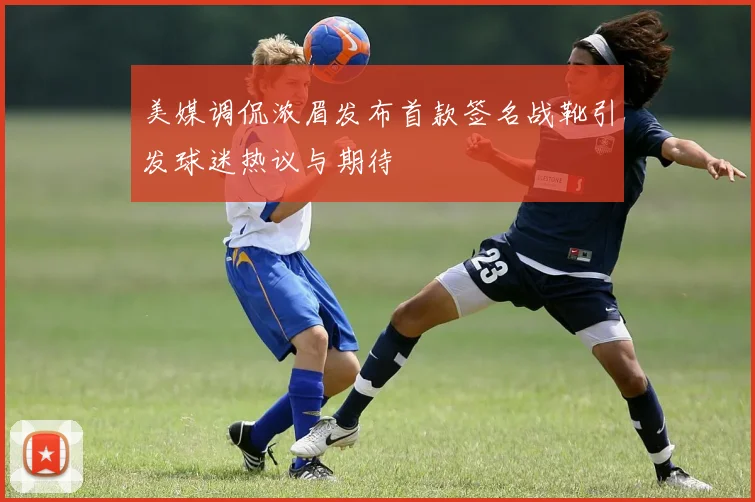 美媒调侃浓眉发布首款签名战靴引发球迷热议与期待