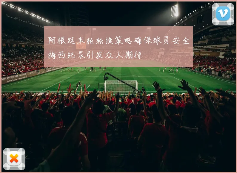 阿根廷末轮轮换策略确保球员安全梅西纪录引发众人期待
