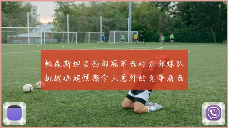 帕森斯坦言西部冠军面对东部球队挑战远超预期令人意外的竞争局面
