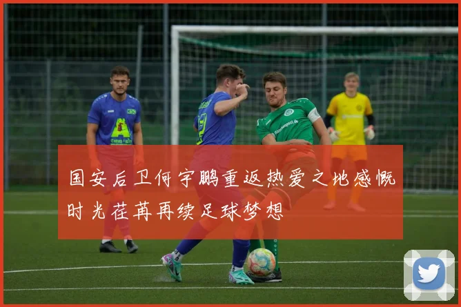国安后卫何宇鹏重返热爱之地感慨时光荏苒再续足球梦想