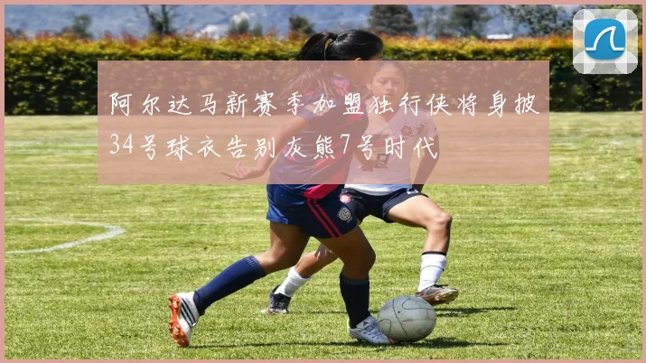 阿尔达马新赛季加盟独行侠将身披34号球衣告别灰熊7号时代